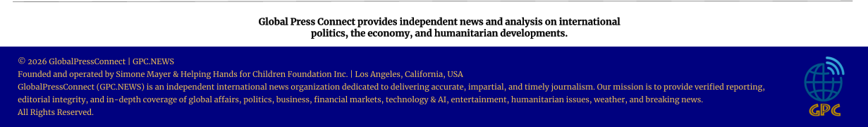 Global Press Connect provides independent news and analysis on international  politics, the economy, and humanitarian developments. © 2026 GlobalPressConnect | GPC.NEWS Founded and operated by Simone Mayer & Helping Hands for Children Foundation Inc. | Los Angeles, California, USA GlobalPressConnect (GPC.NEWS) is an independent international news organization dedicated to delivering accurate, impartial, and timely journalism. Our mission is to provide verified reporting, editorial integrity, and in-depth coverage of global affairs, politics, business, financial markets, technology & AI, entertainment, humanitarian issues, weather, and breaking news. All Rights Reserved.