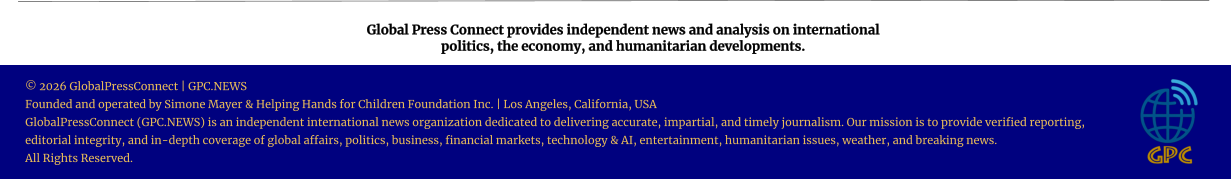 Global Press Connect provides independent news and analysis on international  politics, the economy, and humanitarian developments. © 2026 GlobalPressConnect | GPC.NEWS Founded and operated by Simone Mayer & Helping Hands for Children Foundation Inc. | Los Angeles, California, USA GlobalPressConnect (GPC.NEWS) is an independent international news organization dedicated to delivering accurate, impartial, and timely journalism. Our mission is to provide verified reporting, editorial integrity, and in-depth coverage of global affairs, politics, business, financial markets, technology & AI, entertainment, humanitarian issues, weather, and breaking news. All Rights Reserved.
